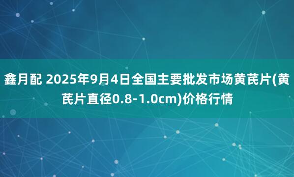 鑫月配 2025年9月4日全国主要批发市场黄芪片(黄芪片直径0.8-1.0cm)价格行情