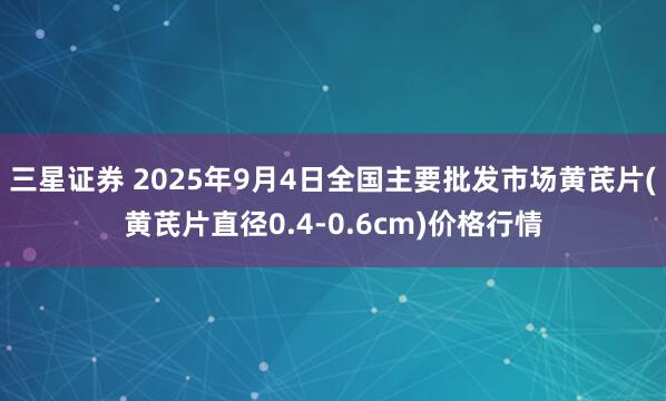 三星证券 2025年9月4日全国主要批发市场黄芪片(黄芪片直径0.4-0.6cm)价格行情