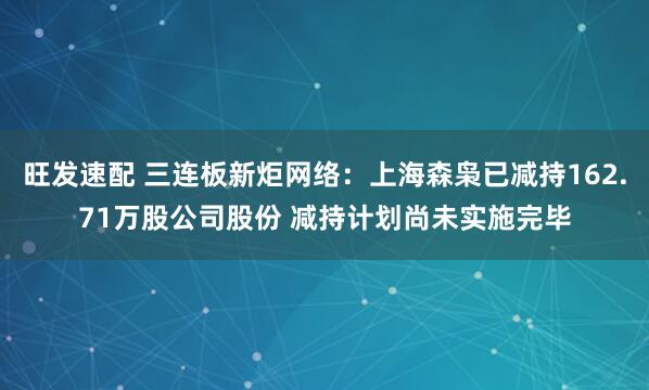 旺发速配 三连板新炬网络：上海森枭已减持162.71万股公司股份 减持计划尚未实施完毕