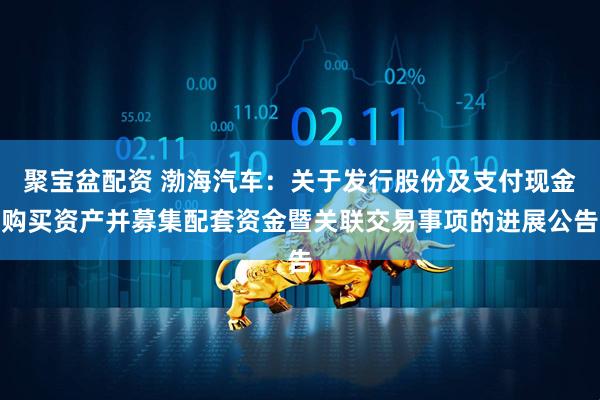 聚宝盆配资 渤海汽车：关于发行股份及支付现金购买资产并募集配套资金暨关联交易事项的进展公告