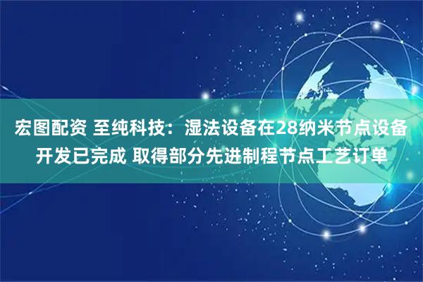 宏图配资 至纯科技：湿法设备在28纳米节点设备开发已完成 取得部分先进制程节点工艺订单