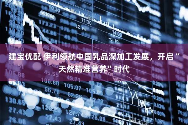 建宝优配 伊利领航中国乳品深加工发展，开启“天然精准营养”时代