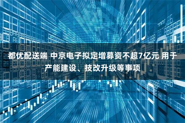都优配送端 中京电子拟定增募资不超7亿元 用于产能建设、技改升级等事项
