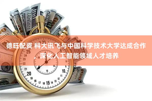德旺配资 科大讯飞与中国科学技术大学达成合作，深化人工智能领域人才培养