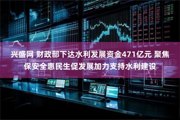 兴盛网 财政部下达水利发展资金471亿元 聚焦保安全惠民生促发展加力支持水利建设