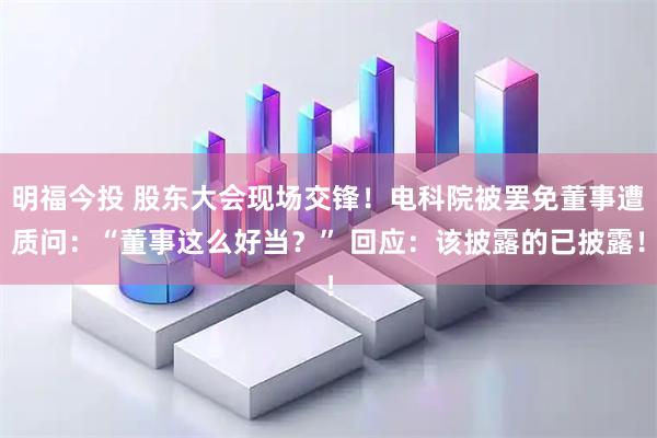 明福今投 股东大会现场交锋！电科院被罢免董事遭质问：“董事这么好当？” 回应：该披露的已披露！