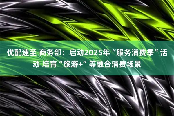 优配速至 商务部：启动2025年“服务消费季”活动 培育“旅游+”等融合消费场景
