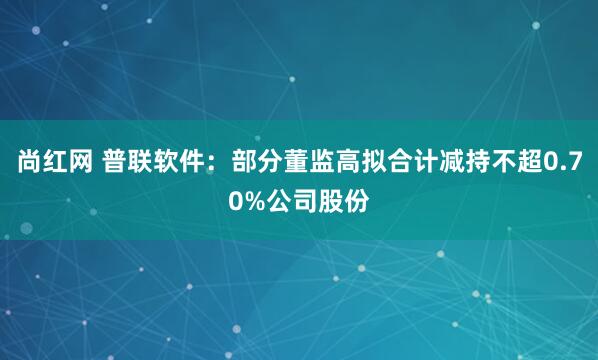 尚红网 普联软件：部分董监高拟合计减持不超0.70%公司股份