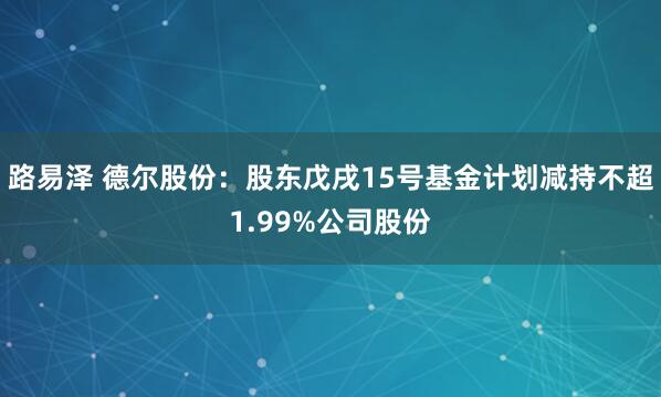路易泽 德尔股份：股东戊戌15号基金计划减持不超1.99%公司股份