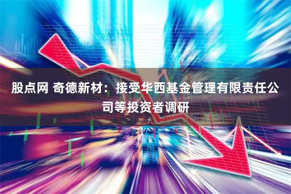股点网 奇德新材：接受华西基金管理有限责任公司等投资者调研