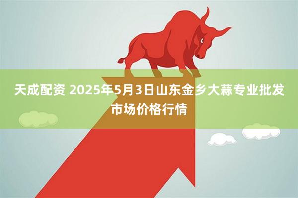 天成配资 2025年5月3日山东金乡大蒜专业批发市场价格行情