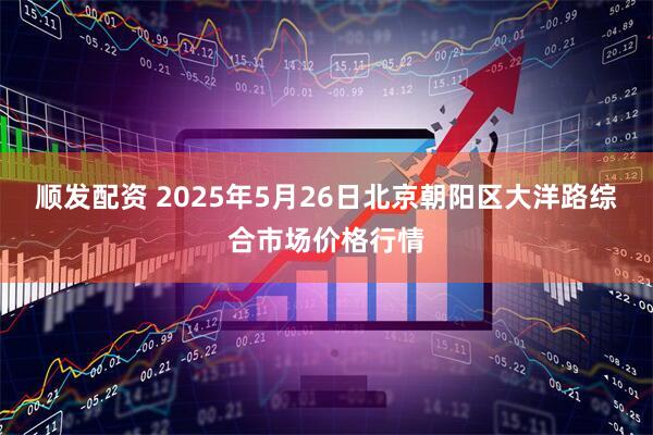 顺发配资 2025年5月26日北京朝阳区大洋路综合市场价格行情