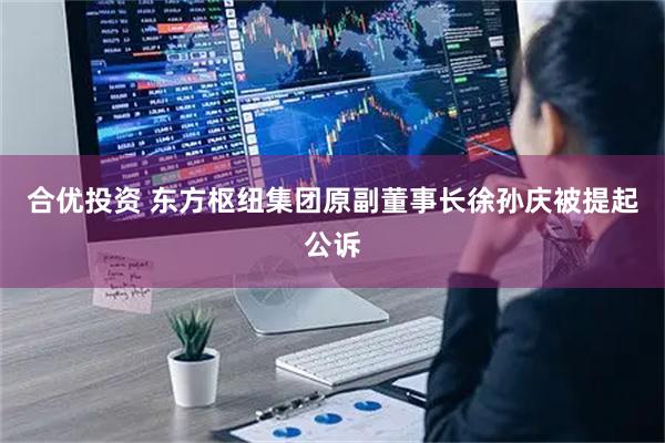 合优投资 东方枢纽集团原副董事长徐孙庆被提起公诉