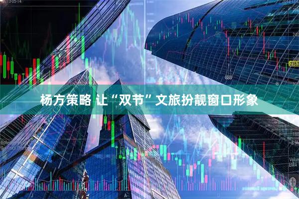 杨方策略 让“双节”文旅扮靓窗口形象