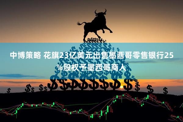 中博策略 花旗23亿美元出售墨西哥零售银行25%股权予墨西哥商人