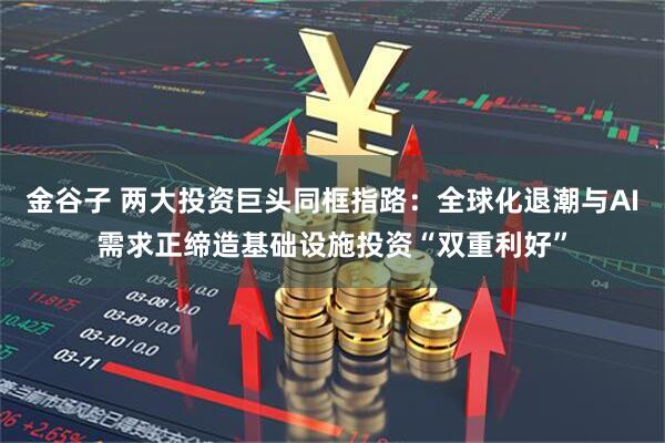 金谷子 两大投资巨头同框指路：全球化退潮与AI需求正缔造基础设施投资“双重利好”