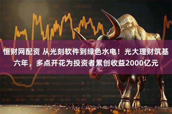 恒财网配资 从光刻软件到绿色水电！光大理财筑基六年，多点开花为投资者累创收益2000亿元