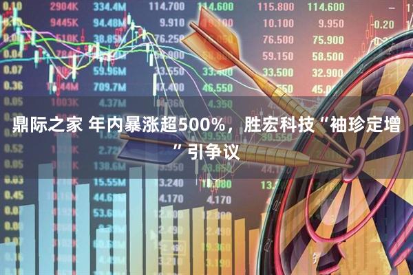 鼎际之家 年内暴涨超500%，胜宏科技“袖珍定增”引争议