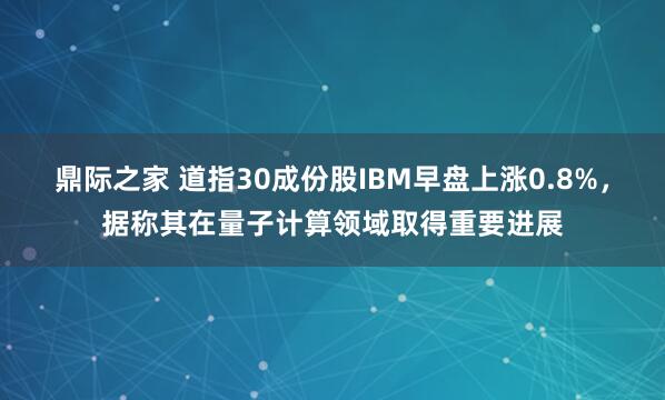 鼎际之家 道指30成份股IBM早盘上涨0.8%，据称其在量子计算领域取得重要进展