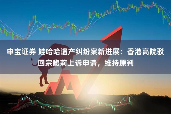申宝证券 娃哈哈遗产纠纷案新进展：香港高院驳回宗馥莉上诉申请，维持原判