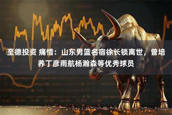 至德投资 痛惜：山东男篮名宿徐长锁离世，曾培养丁彦雨航杨瀚森等优秀球员