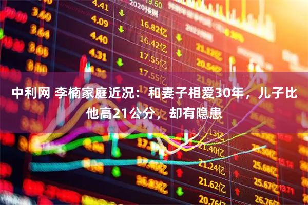 中利网 李楠家庭近况：和妻子相爱30年，儿子比他高21公分，却有隐患