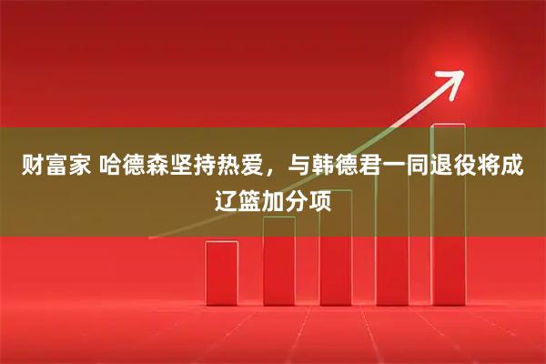财富家 哈德森坚持热爱，与韩德君一同退役将成辽篮加分项