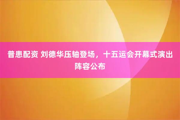 普患配资 刘德华压轴登场，十五运会开幕式演出阵容公布