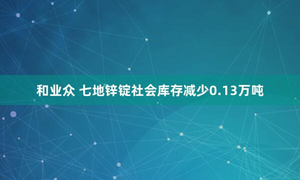 和业众 七地锌锭社会库存减少0.13万吨