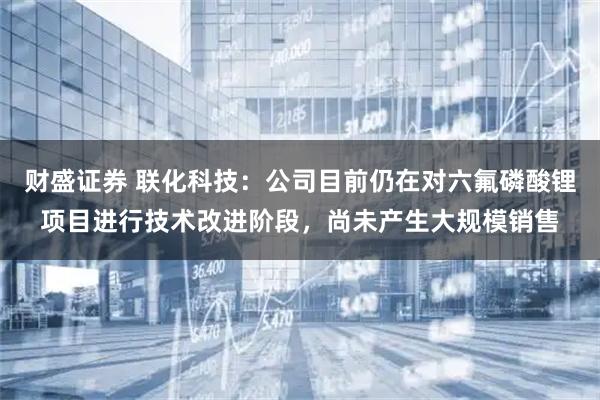 财盛证券 联化科技：公司目前仍在对六氟磷酸锂项目进行技术改进阶段，尚未产生大规模销售