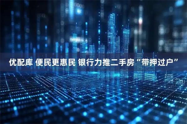优配库 便民更惠民 银行力推二手房“带押过户”