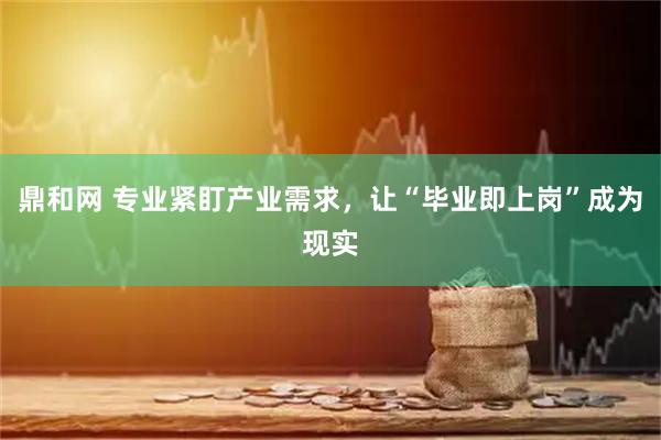 鼎和网 专业紧盯产业需求，让“毕业即上岗”成为现实