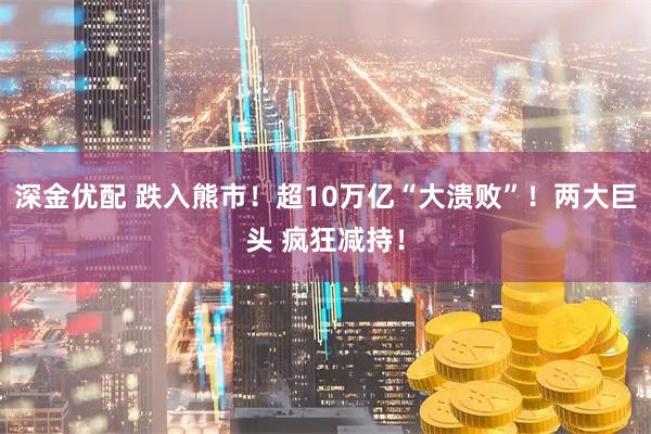深金优配 跌入熊市！超10万亿“大溃败”！两大巨头 疯狂减持！