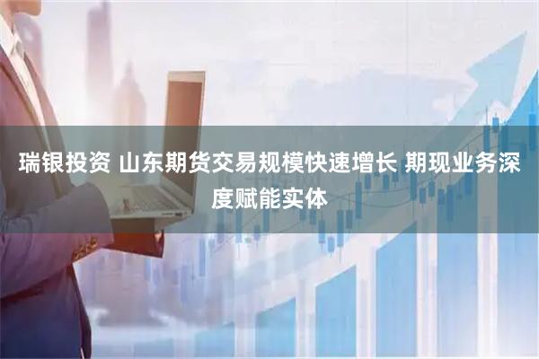 瑞银投资 山东期货交易规模快速增长 期现业务深度赋能实体