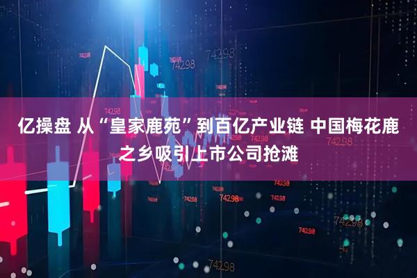亿操盘 从“皇家鹿苑”到百亿产业链 中国梅花鹿之乡吸引上市公司抢滩