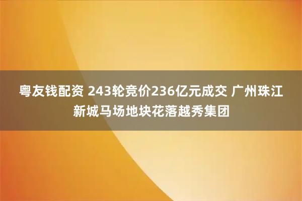 粤友钱配资 243轮竞价236亿元成交 广州珠江新城马场地块花落越秀集团