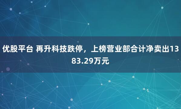 优股平台 再升科技跌停，上榜营业部合计净卖出1383.29万元