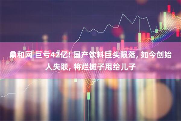 鼎和网 巨亏42亿! 国产饮料巨头陨落, 如今创始人失联, 将烂摊子甩给儿子