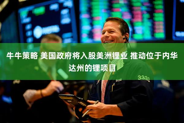 牛牛策略 美国政府将入股美洲锂业 推动位于内华达州的锂项目