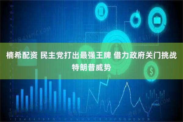 楠希配资 民主党打出最强王牌 借力政府关门挑战特朗普威势