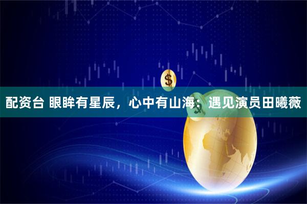 配资台 眼眸有星辰，心中有山海：遇见演员田曦薇