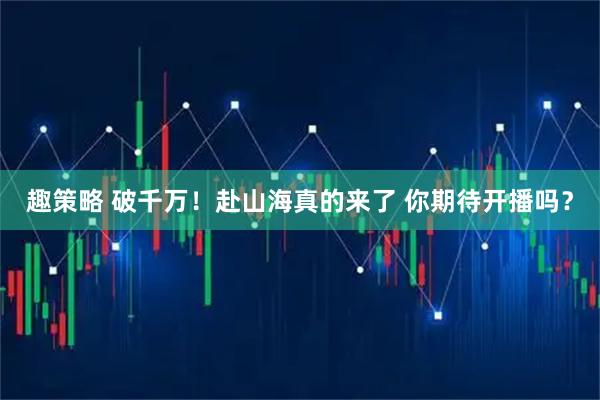趣策略 破千万！赴山海真的来了 你期待开播吗？