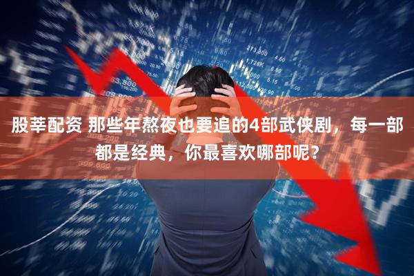股莘配资 那些年熬夜也要追的4部武侠剧，每一部都是经典，你最喜欢哪部呢？