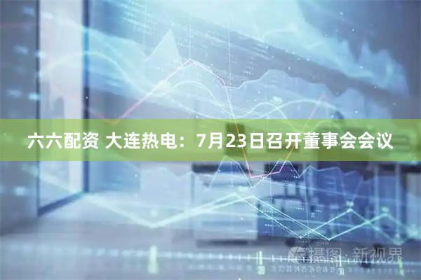 六六配资 大连热电：7月23日召开董事会会议