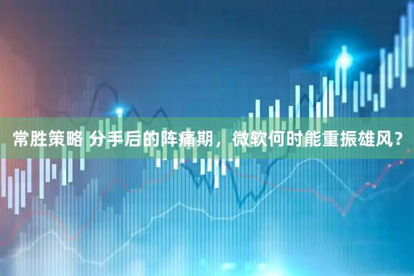常胜策略 分手后的阵痛期，微软何时能重振雄风？