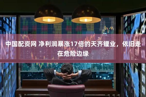 中国配资网 净利润暴涨17倍的天齐锂业，依旧走在危险边缘